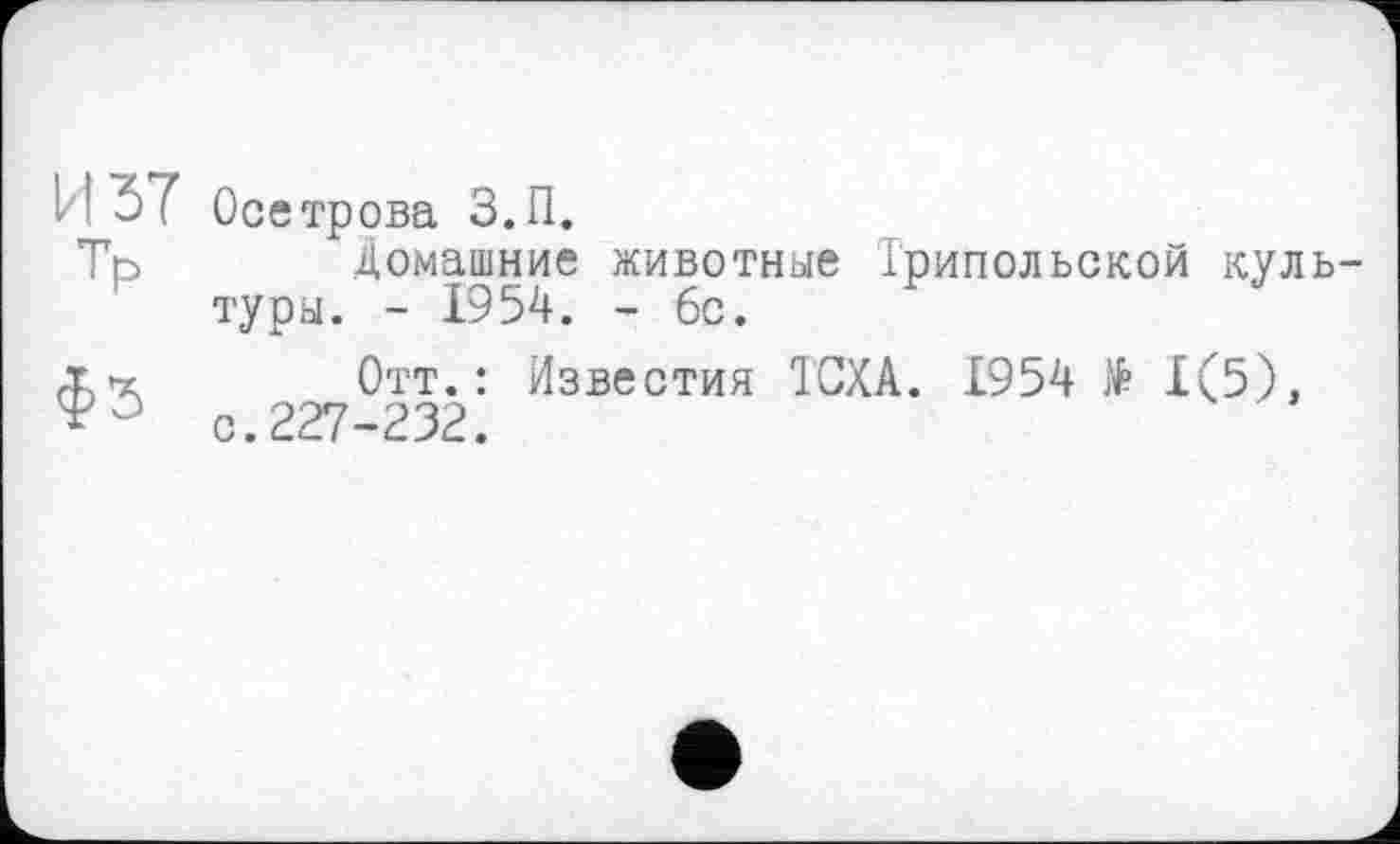 ﻿И 37 Тр
фЗ
Осетрова З.П.
Домашние животные Трипольской культуры. - 1954. - 6с.
Отт.: Известия ТСХА. 1954 № 1(5), с.227-232.